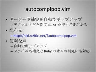 autocomplpop.vim キーワード補完を自動でポップアップ デフォルトだと都度 <C-n> を押す必要がある 配布元 http://hiki.ns9tks.net/?autocomplpop.vim 便利な点 自動でポップアップ ファイル名補完と Ruby のオムニ補完にも対応 