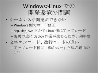 Windows>Linux での 開発環境の問題 シームレスな開発ができない Windows 側でコード修正 scp, sftp, svn とかで Linux 側にアップロード 変更の度に deploy 作業が生じるため、効率悪 文字エンコード ,  改行コードの違い アップロード後に「動かねー」と叫ぶ理由の 1 つ 