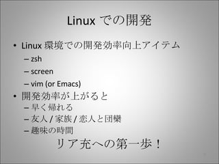 Linux での開発 Linux 環境での開発効率向上アイテム zsh screen vim (or Emacs) 開発効率が上がると 早く帰れる 友人 / 家族 / 恋人と団欒 趣味の時間 リア充への第一歩！ 