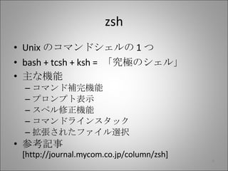 zsh Unix のコマンドシェルの 1 つ bash + tcsh + ksh =  「究極のシェル」 主な機能 コマンド補完機能 プロンプト表示 スペル修正機能 コマンドラインスタック 拡張されたファイル選択 参考記事  [http://journal.mycom.co.jp/column/zsh] 