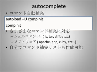 autocomplete コマンド自動補完 autoload –U compinit compinit さまざまなコマンド補完に対応 シェルコマンド  ( ls, tar, diff, etc…) ソフトウェア ( apache, php, ruby, etc…) 自分でコマンド補完リストも作成可能 