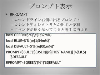 プロンプト表示 RPROMPT コマンドライン右側に出るプロンプト カレントディレクトリとか出すと便利 コマンドが長くなってくると勝手に消える local GREEN=$'%{\e[1;32m%}' local BLUE=$'%{\e[1;34m%}' local DEFAULT=$'%{\e[00;m%}‘ PROMPT=$BULE'[${USER}@${HOSTNAME}] %(!.#.$) '$DEFAULT RPROMPT=$GREEN'[%~]'$DEFAULT 