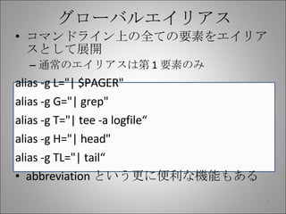 グローバルエイリアス コマンドライン上の全ての要素をエイリアスとして展開 通常のエイリアスは第 1 要素のみ alias -g L="| $PAGER" alias -g G="| grep" alias -g T="| tee -a logfile“ alias -g H="| head" alias -g TL="| tail“ abbreviation という更に便利な機能もある 