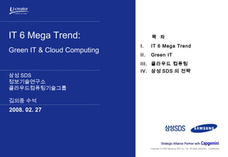 Copyright 2008 Samsung SDS Co., Ltd. All rights reserved | Confidentialⓒ
IT 6 Mega Trend:
Green IT & Cloud Computing
삼성 SDS
정보기술연구소
클라우드컴퓨팅기술그룹
김의중 수석
2008. 02. 27
목 차
I. IT 6 Mega Trend
II. Green IT
III. 클라우드 컴퓨팅
IV. 삼성 SDS 의 전략
 