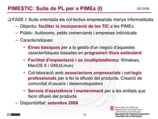 PIMESTIC: Suite de PL per a PIMEs (I) FASE I: Suite orientada als col·lectius empresarials menys informatitzats Objectiu:  facilitar la incorporació de les TIC  a les PIMEs Públic: Autònoms, petits comerciants i empreses individuals Característiques: Eines bàsiques  per a la gestió d'un negoci d'aquestes característiques basades en  programari lliure estàndard Facilitat   d'implantació i ús  ( multiplataforma : Windows, MacOS X i GNU/Linux) Col·laboració amb  associacions empresarials  i  col·legis professionals  per a fer la difusió del producte. Creació de comunitat d'usuaris i desenvolupadors Serveis d'assistència i manteniment  per a les entitats que facin difusió del producte Disponibilitat:  setembre 2008 