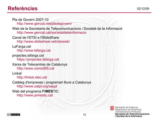 Referències Pla de Govern 2007-10 http://www.gencat.net/pladegovern/ Web de la Secretaria de Telecomunicacions i Societat de la Informació http://www.gencat.cat/societatdelainformacio Canal de l'STSI a l'SlideShare http://www.slideshare.net/stsiweb/ LaFarga.cat http://www.lafarga.cat projectes.lafarga.cat https://projectes.lafarga.cat Xarxa de Telecentres de Catalunya http://www.xarxa365.cat Linkat http://linkat.xtec.cat Catàleg d'empreses i programari lliure a Catalunya http://www.catpl.org/ceppl   Web del programa PI MES TIC http://www.pimestic.cat 