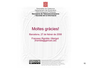 Moltes gràcies! Barcelona, 27 de febrer de 2008 Francesc Rambla i Marigot  (frambla@gencat.cat) Aquesta obra està subjecta a una llicència Reconeixement-No comercial-Sense obres derivades 2.5 Genèrica de Creative Commons. Per veure'n una còpia, visiteu: http://creativecommons.org/licenses/by-nc-nd/2.5/deed.ca o envieu una carta a Creative Commons, 171 Second Street, Suite 300, San Francisco, California 94105, USA. 