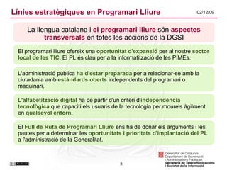Línies estratègiques en Programari Lliure La llengua catalana i  el programari lliure  són  aspectes transversals  en totes les accions de la DGSI El programari lliure ofereix una  oportunitat d'expansió  per al nostre  sector local de les TIC . El PL és clau per a la informatització de les PIMEs. L'administració pública  ha d'estar preparada  per a relacionar-se amb la ciutadania amb  estàndards oberts  independents del programari o maquinari . L'alfabetització digital  ha de partir d'un criteri d' independència   tecnològica  que capaciti els usuaris de la tecnologia per moure's àgilment en  qualsevol entorn .  El  Full de Ruta de Programari Lliure  ens ha de donar els arguments i les pautes per a determinar les  oportunitats i prioritats d'implantació del PL  a l'administració de la Generalitat. 