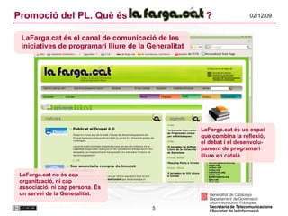 Promoció del PL. Què és    ? LaFarga.cat és un espai que combina la reflexió, el debat i el desenvolu-pament de programari lliure en català.   LaFarga.cat és el canal de comunicació de les iniciatives de programari lliure de la Generalitat LaFarga.cat no és cap organització, ni cap associació, ni cap persona. És un servei de la Generalitat. 