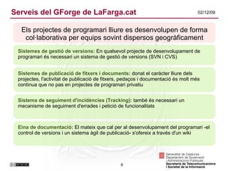Serveis del GForge de LaFarga.cat Els projectes de programari lliure es desenvolupen de forma col·laborativa per equips sovint dispersos geogràficament Sistemes de gestió de versions:  En qualsevol projecte de desenvolupament de programari és necessari un sistema de gestió de versions (SVN i CVS)  Sistemes de publicació de fitxers i documents:  donat el caràcter lliure dels projectes, l'activitat de publicació de fitxers, pedaços i documentació és molt més continua que no pas en projectes de programari privatiu Sistema de seguiment d'incidències (Tracking):  també és necessari un mecanisme de seguiment d'errades i petició de funcionalitats Eina de documentació:  El mateix que cal per al desenvolupament del programari -el control de versions i un sistema àgil de publicació- s'ofereix a través d'un wiki 