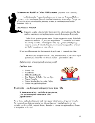 10
Es Importante Recibir a Cristo Públicamente (meternos en la carretilla)
La Biblia enseña “…que si confesares con tu boca que Jesús es el Señor, y
creyeres en tu corazón que Dios le levantó de los muertos, serás salvo. Porque con
el corazón se cree para justicia, pero con la boca se confiesa para salvación.”
(Romanos 10:9-10)
Una Invitación Personal
Si quieres aceptar a Cristo, te invitamos a repetir esta oración sencilla. Las
palabras precisas no son tan importantes como la disposición de corazón.
“Señor Jesús, gracias que me amas. Sé que soy pecador y que he fallado
en muchas maneras. Te pido que me perdones. Te recibo a Cristo como
mi Señor y Salvador. Te entrego mi vida, hoy. Quiero ser tu hijo/a, y
seguirte el resto de mi vida. Gracias por perdonar mis pecados. Gracias
por haber entrado en mi vida. Amen.
Si has repetido esta oración sinceramente, te aplica a ti el versículo que dice,
“De modo que si alguno está en Cristo, nueva criatura es; las cosas viejas
pasaron; he aquí todas son hechas nuevas.” (2 Corintios 5:17)
¡Felicitaciones! ¡Has comenzado una nueva vida!
En Cristo, tienes
o Nueva Vida
o Vida Eterna
o El Perdón de Pecado
o Una Relación de Padre-Hijo con Dios
o Nuevo Corazón
o Nuevo Nombre Escrito en los Cielos
o Nueva Percepción Espiritual
Conclusión – La Respuesta más Importante de la Vida
Si fueras a morir hoy, y el Señor te preguntara,
¿Por qué debo dejarte entrar en mi cielo?
¿Qué le dirías?
No he hecho nada, absolutamente nada para ganar mi salvación. Sé que soy pecador.
Pero yo confío en Jesús para salvarme. El murió por mí y pagó el castigo por mis
pecados. Lo he recibido como mi Señor y Salvador, y ¡se que soy perdonado por lo que
él hizo por mi en la cruz!
 