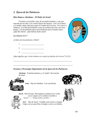 100
2. Época de las Patriarcas
Dios llama a Abraham – El Padre de Israel
Visualiza a un hombre viejo, de una barba frondosa, y una cara
marcada por los años y los vientos fuertes del desierto. Una voz le llama,
y le manda a dejar todo para seguir al Creador del Universo. Si se atreve a
obedecer, se le dará descendientes como las estrellas del cielo, una tierra
propia, y un descendiente quien sería bendición para el mundo entero.
¿Qué dirá Abran? ¿Qué hubiera dicho usted?
Lee Génesis 12:1-7
¿Cuáles son tres promesas a Abran?
1. _________________________
2. _________________________
3. _________________________
¿Qué significa, que “serán benditas en ti todas las familias de la tierra”? (12:3)
__________________________________________________________________
__________________________________________________________________.
Eventos y Personajes Importantes de la época de los Patriarcas
Abraham El primer patriarca, y el “padre” de la nación
de Israel.
Isaac Hijo de Abraham. Casi sacrificado.
Jacob Hijo de Isaac. Sinvergüenza cuando joven. Lucha
con el ángel y se le cambia el nombre a
“Israel” --- “El que lucha con Dios.”
José Hijo de Jacob. Vendido como esclavo a Egipto.
Llega a ser un gran líder en Egipto y salva a su familia.
 