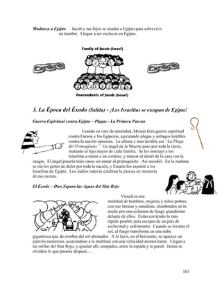 101
Mudanza a Egipto Jacob y sus hijos se mudan a Egipto para sobrevivir
un hambre. Llegan a ser esclavos en Egipto.
3. La Época del Éxodo (Salida) - ¡Los Israelitas se escapan de Egipto!
Guerra Espiritual contra Egipto – Plagas - La Primera Pascua
Usando su vara de autoridad, Moisés hizo guerra espiritual
contra Faraón y los Egipcios, ejecutando plagas y estragos terribles
contra la nación opresora. La ultima y mas terrible era “La Plaga
del Primogénito.” Un ángel de la Muerte paso por toda la tierra,
matando al hijo mayor de cada familia. Se les instruyó a los
Israelitas a matar a un cordero, y marcar el dintel de la casa con la
sangre. El ángel pasaría tales casas sin matar al primogénito. Así sucedió. En la mañana
se oía los gritos de dolor por toda la nación, y Faraón los expulsó a los
Israelitas de Egipto. Los Judíos todavía celebran la pascua en memoria
de ese evento.
El Éxodo – Dios Separa las Aguas del Mar Rojo
Visualiza una
multitud de hombres, mujeres y niños pobres,
con sus túnicas y sandalias, alumbrados en la
noche por una columna de fuego grandísimo
delante de ellos. Están corriendo lo más
rápido posible para escapar de un país de
esclavitud y sufrimiento. Cuando se levanta el
sol, el fuego transforma en una nube
gigantesca que da sombra del sol abrasador. A lo lejos, en el horizonte, se aparece un
ejército numeroso, acercándose a la multitud con una velocidad atemorizante. Llegan a
las orillas del Mar Rojo, y quedan allí, atrapados, entre la espada y la pared. Jamás se
olvidara lo que pasaría después....
 