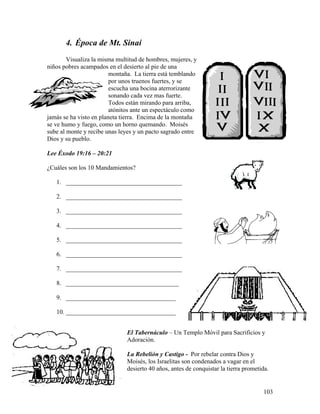103
4. Época de Mt. Sinaí
Visualiza la misma multitud de hombres, mujeres, y
niños pobres acampados en el desierto al pie de una
montaña. La tierra está temblando
por unos truenos fuertes, y se
escucha una bocina aterrorizante
sonando cada vez mas fuerte.
Todos están mirando para arriba,
atónitos ante un espectáculo como
jamás se ha visto en planeta tierra. Encima de la montaña
se ve humo y fuego, como un horno quemando. Moisés
sube al monte y recibe unas leyes y un pacto sagrado entre
Dios y su pueblo.
Lee Éxodo 19:16 – 20:21
¿Cuáles son los 10 Mandamientos?
1. _____________________________________
2. _____________________________________
3. _____________________________________
4. _____________________________________
5. _____________________________________
6. _____________________________________
7. _____________________________________
8. ____________________________________
9. ___________________________________
10. ___________________________________
El Tabernáculo – Un Templo Móvil para Sacrificios y
Adoración.
La Rebelión y Castigo - Por rebelar contra Dios y
Moisés, los Israelitas son condenados a vagar en el
desierto 40 años, antes de conquistar la tierra prometida.
 