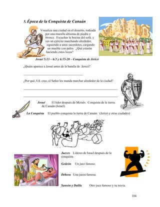 104
5. Época de la Conquista de Canaán
Visualiza una ciudad en el desierto, rodeada
por una muralla altísima de piedra y
bronce. Escuchas la bocina del sofá, y
ves un ejército marchando alrededor,
siguiendo a unos sacerdotes, cargando
un mueble con palos. ¿Qué estarán
haciendo estos locos?
Josué 5:13 – 6:5 y 6:15-20 – Conquista de Jericó
¿Quién aparece a Josué antes de la batalla de Jericó?
______________________________________
¿Por qué, Ud. cree, el Señor les manda marchar alrededor de la ciudad?
____________________________________________________________
____________________________________________________________.
Josué El líder después de Moisés. Conquista de la tierra
de Canaán (Israel).
La Conquista El pueblo conquista la tierra de Canaán. (Jericó y otras ciudades)
Jueces Líderes de Israel después de la
conquista.
Gedeón Un juez famoso.
Débora Una jueza famosa.
Sansón y Dalila Otro juez famoso y su novia.
 
