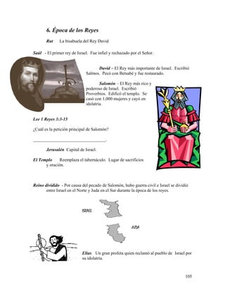 105
ISRAEL
JUDA
6. Época de los Reyes
Rut La bisabuela del Rey David
Saúl - El primer rey de Israel. Fue infiel y rechazado por el Señor.
David – El Rey más importante de Israel. Escribió
Salmos. Pecó con Betsabé y fue restaurado.
Salomón – El Rey más rico y
poderoso de Israel. Escribió
Proverbios. Edificó el templo. Se
casó con 1,000 mujeres y cayó en
idolatría.
Lee 1 Reyes 3:3-15
¿Cuál es la petición principal de Salomón?
_________________________________.
Jerusalén Capital de Israel.
El Templo Reemplaza el tabernáculo. Lugar de sacrificios
y oración.
Reino dividido - Por causa del pecado de Salomón, hubo guerra civil e Israel se dividió
entre Israel en el Norte y Juda en el Sur durante la época de los reyes.
Elías Un gran profeta quien reclamó al pueblo de Israel por
su idolatría.
 