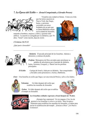 106
7. La Época del Exilio -- (Israel Conquistado y Llevado Presos)
Visualiza una ciudad en llamas. Como en el día
que las torres cayeron en
Nueva York, hay fuego,
humo, y personas
corriendo con terror.
Soldados de un país que
se llama Babilonia entran
en la ciudad de Jerusalén,
matando a hombres, mujeres y niños y queman todo
edificio. La nación es castigada por su idolatría y por 70
años, “Israel” como nación, deja de existir.
2 Crónicas 36:15-21
¿Qué pasó a Jerusalén? _____________________________________
__________________________________________________________________.
Idolatría El pecado principal de los Israelitas. Adoran a
demonios y estatuas de piedra.
Profetas Mensajeros de Dios enviados para proclamar su
palabra de advertencia por el pecado de idolatría.
Isaías, Jeremías, Ezequiel, y Daniel son los profetas
principales.
El Exilio Castigo de Israel y Juda por su idolatría. Son conquistados
y llevados como prisioneros a Asiria y Babilonia.
Ester Una Israelita en exilio que llega a ser una reina de Persia y salva a los Judíos.
Nehemías Un líder después del exilio que
reedifica las murallas de Jerusalén.
Esdras Un líder después del exilio que re-edifica
el templo en Jerusalén.
Los Israelitas exiliados regresan a Israel después de 70 años
¡Siempre hay esperanza! Un rey pagano, Ciro, les da
permiso a los Israelitas a volver a su tierra. Dios levanta a
Nehemías para reedificar las murallas de Jerusalén, y Esdras para
iniciar la reedificación del templo. ¡Gracias a Dios! ¡Un Nuevo
Comienzo!
 