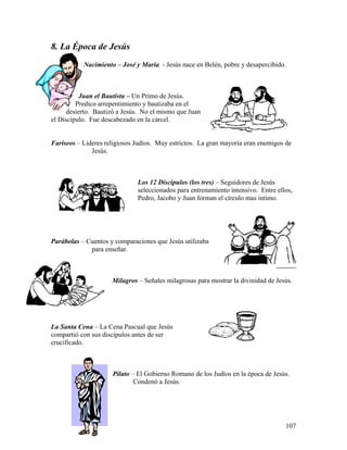 107
8. La Época de Jesús
Nacimiento – José y Maria - Jesús nace en Belén, pobre y desapercibido.
Juan el Bautista – Un Primo de Jesús.
Predico arrepentimiento y bautizaba en el
desierto. Bautizó a Jesús. No el mismo que Juan
el Discípulo. Fue descabezado en la cárcel.
Fariseos – Lideres religiosos Judíos. Muy estrictos. La gran mayoría eran enemigos de
Jesús.
Los 12 Discípulos (los tres) – Seguidores de Jesús
seleccionados para entrenamiento intensivo. Entre ellos,
Pedro, Jacobo y Juan forman el círculo mas intimo.
Parábolas – Cuentos y comparaciones que Jesús utilizaba
para enseñar.
Milagros – Señales milagrosas para mostrar la divinidad de Jesús.
La Santa Cena – La Cena Pascual que Jesús
compartió con sus discípulos antes de ser
crucificado.
Pilato – El Gobierno Romano de los Judíos en la época de Jesús.
Condenó a Jesús.
 