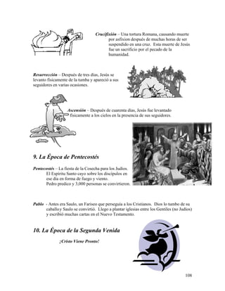 108
Crucifixión – Una tortura Romana, causando muerte
por asfixion después de muchas horas de ser
suspendido en una cruz. Esta muerte de Jesús
fue un sacrificio por el pecado de la
humanidad.
Resurrección – Después de tres días, Jesús se
levanto físicamente de la tumba y apareció a sus
seguidores en varias ocasiones.
Ascensión – Después de cuarenta días, Jesús fue levantado
físicamente a los cielos en la presencia de sus seguidores.
9. La Época de Pentecostés
Pentecostés – La fiesta de la Cosecha para los Judíos.
El Espíritu Santo cayo sobre los discípulos en
ese día en forma de fuego y viento.
Pedro predico y 3,000 personas se convirtieron.
Pablo - Antes era Saulo, un Fariseo que perseguía a los Cristianos. Dios lo tumbo de su
caballoy Saulo se convirtió. Llego a plantar iglesias entre los Gentiles (no Judíos)
y escribió muchas cartas en el Nuevo Testamento.
10. La Época de la Segunda Venida
¡Cristo Viene Pronto!
 