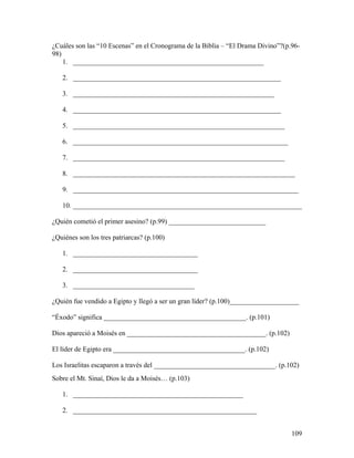 109
¿Cuáles son las “10 Escenas” en el Cronograma de la Biblia – “El Drama Divino”?(p.96-
98)
1. _______________________________________________________
2. ____________________________________________________________
3. __________________________________________________________
4. ____________________________________________________________
5. _____________________________________________________________
6. ______________________________________________________________
7. _____________________________________________________________
8. ________________________________________________________________
9. _________________________________________________________________
10. __________________________________________________________________
¿Quién cometió el primer asesino? (p.99) ____________________________
¿Quiénes son los tres patriarcas? (p.100)
1. ____________________________________
2. ____________________________________
3. ___________________________________
¿Quién fue vendido a Egipto y llegó a ser un gran líder? (p.100)____________________
“Éxodo” significa _________________________________________. (p.101)
Dios apareció a Moisés en ________________________________________. (p.102)
El líder de Egipto era ______________________________________. (p.102)
Los Israelitas escaparon a través del ___________________________________. (p.102)
Sobre el Mt. Sinaí, Dios le da a Moisés… (p.103)
1. _________________________________________________
2. _____________________________________________________
 