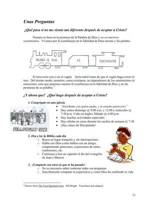 11
Unas Preguntas
¿Qué pasa si no me siento tan diferente después de aceptar a Cristo?
Nuestra se basa en la promesa de la Palabra de Dios y no en nuestros
sentimientos. Vivimos por fe (confianza) en la fidelidad de Dios mismo y Su palabra.
El tren corre con o sin el vagón. Sería inútil tratar de que el vagón haga correr el
tren. Del mismo modo, nosotros, como cristianos, no dependemos de los sentimientos ni
emociones, sino que ponemos nuestra fe (confianza) en la fidelidad de Dios y en las
promesas de su palabra.3
¿Y ahora que? ¿Qué hago después de aceptar a Cristo?
1. Congrégate en una iglesia
• “Enséñame con quien andas, y te enseño quien eres”
• Hay cultos domingo @ 9:00 a.m. y 12:00 y miércoles @
7:30 p.m. Culto en Ingles, Sábado @ 6:00 p.m.
• Hay muchas actividades especiales
• Hay células en casas durante las noches de semana @ 7:30
• ¡Hay clases de Discipulado!
2. Ora y lee la Biblia cada día
o Busca un lugar tranquilo y sin interrupciones
o Habla con Dios como hablas con un amigo,
compartiendo peticiones, expresiones de amor,
confesiones, etc.
o Comienza a leer un capitulo el día del evangelio
de Juan o Marcos
3. ¡Comparte con otros lo que te ha pasado!
o No es necesario saber contestar todas sus preguntas
o Sencillamente comparte tu experiencia y como Dios ha cambiado tu vida
3
Drawn from The Four Spiritual Laws. Bill Bright. Translated and adapted.
 