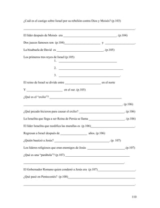 110
¿Cuál es el castigo sobre Israel por su rebelión contra Dios y Moisés? (p.103)
_______________________________________________________________________.
El líder después de Moisés era __________________________________. (p.104)
Dos jueces famosos son (p.104)_______________________ y ___________________.
La bisabuela de David es ______________________________. (p.105)
Los primeros tres reyes de Israel (p.105)
1. _____________________________________
2. _________________________________________
3. _______________________________________.
El reino de Israel se divide entre _______________________ en el norte
Y _______________________ en el sur. (p.105)
¿Qué es el “exilio”? ______________________________________________
_______________________________________________________________. (p.106)
¿Qué pecado hicieron para causar el exilio? _____________________________. (p.106)
La Israelita que llega a ser Reina de Persia se llama _______________________. (p.106)
El líder Israelita que reedifica las murallas es (p.106)____________________________.
Regresan a Israel después de _________________ años. (p.106)
¿Quién bautizó a Jesús? ___________________________________. (p. 107)
Los lideres religiosos que eran enemigos de Jesús ________________________.(p.107)
¿Qué es una “parábola”? (p.107) _________________________________________
________________________________________________________________.
El Gobernador Romano quien condenó a Jesús era (p.107)________________________.
¿Qué pasó en Pentecostés? (p.108)___________________________________________
_______________________________________________________________________.
 