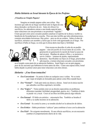 119
Había Idolatría en Israel durante la Época de los Profetas
¡Visualiza un Templo Pagano!
Imagina un templo pagano sobre una colina. Hay
incienso que sube de un fuego sacrificial ante la figura de una
diosa desnuda o un becerro de oro. Antes de ofrecer los
sacrificios, los adoradores entran a una tienda especial para
tener relaciones con una prostituta o un prostituto “sagrado.”
Creen que por estos actos sexuales pueden canalizar el espíritu de la diosa y recibir su
bendición de fecundad para la cosecha. Pero aun más terrible que tales abominaciones,
cometen atrocidades horrorosas. Hay gritos – pero no de un cordero. Sobre el altar de
sacrificio, miramos con asombro y terror que un bebe está agonizando en el fuego. Por
sacrificar el bebe en fuego, se creía que la diosa daría mas hijos y fertilidad.
Esta escena no describe el culto de un pueblo
pagano – sino del pueblo de Israel antes de su exilio. De
generación en generación la nación de Israel se puso de
mal en peor. Dejaban de adorar a Dios, y se pusieron a
servir a ídolos – estatuas de piedra, representando
demonios. Sacrificaban sus hijos en el fuego, practicaban
adivinación, y tenían relaciones sexuales con prostitutas
en el templo como parte de su adoración Satánica. Israel llegó a ser un país pagana –
peor de las naciones que habitaron la tierra antes de ellos. Como una esposa infiel, Israel
había dejado su primer amor para tener relaciones con otros dioses.
Idolatría – ¡Una Gran tentación!
• Era Conveniente – Se ponía el altar en cualquier casa o colina. No se tenía
que viajar al templo en Jerusalén para adorar como Dios mandó hacer.
• Era “Normal” - Todo país tenía sus dioses y diosas. Israel era la única nación
que adoraba a un Dios espiritual e invisible.
• Era “Lógico” – Tenía sentido creer en un diosito especialista en problemas
diferentes (sanidad, fertilidad, prosperidad, guerra, etc.) También el ídolo
se puede ver y tocar. Creer en un Dios invisible parecía algo ridículo.
• Era Sensual – El ídolo era artístico – artesonaría fina. También se besaba el
ídolo y se usaba incienso en la adoración.
• Era Carnal – Se comía la carne y se tomaba alcohol en la adoración de ídolos.
• Era Erótico – Había prostitutos “culticos” para combinar el sexo con la adoración
• Era Fácil – No exigente moralmente. Si uno ofrecía sacrificios, no era necesario
cambiar el comportamiento diario de la vida.
 