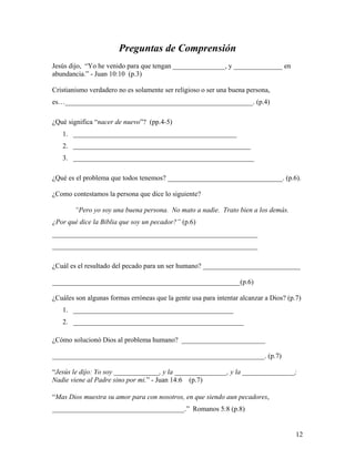 12
Preguntas de Comprensión
Jesús dijo, “Yo he venido para que tengan _______________, y ______________ en
abundancia.” - Juan 10:10 (p.3)
Cristianismo verdadero no es solamente ser religioso o ser una buena persona,
es…______________________________________________________. (p.4)
¿Qué significa “nacer de nuevo”? (pp.4-5)
1. _______________________________________________
2. ___________________________________________________
3. ____________________________________________________
¿Qué es el problema que todos tenemos? _________________________________. (p.6).
¿Como contestamos la persona que dice lo siguiente?
“Pero yo soy una buena persona. No mato a nadie. Trato bien a los demás.
¿Por qué dice la Biblia que soy un pecador?” (p.6)
___________________________________________________________
___________________________________________________________
¿Cuál es el resultado del pecado para un ser humano? ____________________________
______________________________________________________(p.6)
¿Cuáles son algunas formas erróneas que la gente usa para intentar alcanzar a Dios? (p.7)
1. ______________________________________________
2. _________________________________________________
¿Cómo solucionó Dios al problema humano? ________________________
_____________________________________________________________. (p.7)
“Jesús le dijo: Yo soy _____________, y la _______________, y la _______________;
Nadie viene al Padre sino por mi.” - Juan 14:6 (p.7)
“Mas Dios muestra su amor para con nosotros, en que siendo aun pecadores,
______________________________________.” Romanos 5:8 (p.8)
 