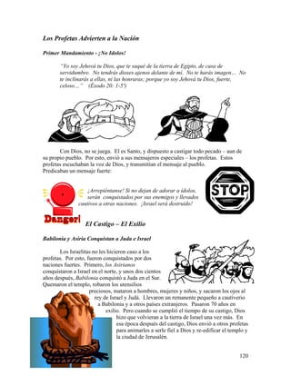 120
Los Profetas Advierten a la Nación
Primer Mandamiento - ¡No Idolos!
“Yo soy Jehová tu Dios, que te saqué de la tierra de Egipto, de casa de
servidumbre. No tendrás dioses ajenos delante de mí. No te harás imagen… No
te inclinarás a ellas, ni las honraras; porque yo soy Jehová tu Dios, fuerte,
celoso…” (Éxodo 20: 1-5ª)
Con Dios, no se juega. El es Santo, y dispuesto a castigar todo pecado – aun de
su propio pueblo. Por esto, envió a sus mensajeros especiales – los profetas. Estos
profetas escuchaban la voz de Dios, y transmitían el mensaje al pueblo.
Predicaban un mensaje fuerte:
¡Arrepiéntanse! Si no dejan de adorar a ídolos,
serán conquistados por sus enemigos y llevados
cautivos a otras naciones. ¡Israel será destruido!
El Castigo – El Exilio
Babilonia y Asiria Conquistan a Juda e Israel
Los Israelitas no les hicieron caso a los
profetas. Por esto, fueron conquistados por dos
naciones fuertes. Primero, los Asirianos
conquistaron a Israel en el norte, y unos dos cientos
años después, Babilonia conquistó a Juda en el Sur.
Quemaron el templo, robaron los utensilios
preciosos, mataron a hombres, mujeres y niños, y sacaron los ojos al
rey de Israel y Judá. Llevaron un remanente pequeño a cautiverio
a Babilonia y a otros países extranjeros. Pasaron 70 años en
exilio. Pero cuando se cumplió el tiempo de su castigo, Dios
hizo que volvieran a la tierra de Israel una vez más. En
esa época después del castigo, Dios envió a otros profetas
para animarles a serle fiel a Dios y re-edificar el templo y
la ciudad de Jerusalén.
 