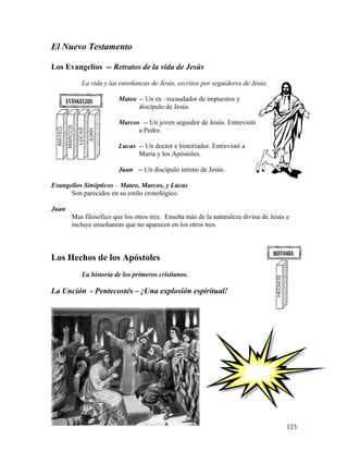 123
El Nuevo Testamento
Los Evangelios -- Retratos de la vida de Jesús
La vida y las enseñanzas de Jesús, escritos por seguidores de Jesús.
Mateo -- Un ex –recaudador de impuestos y
discípulo de Jesús
Marcos -- Un joven seguidor de Jesús. Entrevistó
a Pedro.
Lucas -- Un doctor e historiador. Entrevistó a
María y los Apóstoles.
Juan -- Un discípulo íntimo de Jesús.
Evangelios Sinópticos – Mateo, Marcos, y Lucas
Son parecidos en su estilo cronológico.
Juan
Mas filosofico que los otros tres. Enseña más de la naturaleza divina de Jesús e
incluye enseñanzas que no aparecen en los otros tres.
Los Hechos de los Apóstoles
La historia de los primeros cristianos.
La Unción - Pentecostés – ¡Una explosión espiritual!
 