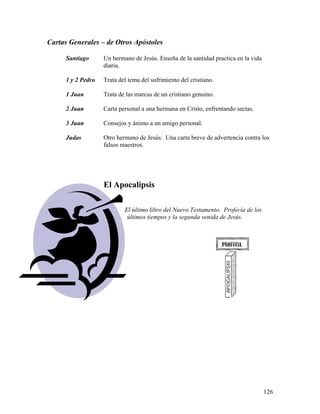 126
Cartas Generales – de Otros Apóstoles
Santiago Un hermano de Jesús. Enseña de la santidad practica en la vida
diaria.
1 y 2 Pedro Trata del tema del sufrimiento del cristiano.
1 Juan Trata de las marcas de un cristiano genuino.
2 Juan Carta personal a una hermana en Cristo, enfrentando sectas.
3 Juan Consejos y ánimo a un amigo personal.
Judas Otro hermano de Jesús. Una carta breve de advertencia contra los
falsos maestros.
El Apocalipsis
El último libro del Nuevo Testamento. Profecía de los
últimos tiempos y la segunda venida de Jesús.
 