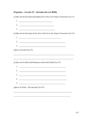 127
Preguntas – Lección #5 – Introducción a la Biblia
¿Cuáles son las divisiones principales de los libros del Antiguo Testamento? (p.111)
1. _____________________________________
2. _______________________________________
3. ________________________________________
¿Cuáles son las divisiones de los Libros Históricos del Antiguo Testamento? (p.112)
1. _______________________________________________
2. ___________________________________________________
3. ____________________________________________________
¿Qué es el Exodo? (p.115)
___________________________________________________________________
__________________________________________________________________.
¿Cuáles son los libros del Pentateuco (Antes del Exodo)? (p.115)
1. ____________________________________________________
2. ____________________________________________________
3. ____________________________________________________
4. _____________________________________________________
5. ___________________________________________________
¿Qué es el Exilio? ¿Por qué pasó? (p.115)
_________________________________________________________________
_______________________________________________________________.
 
