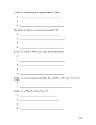 128
¿Cuáles son los libros históricos después del Exilio? (p.116)
1. ___________________________________________
2. ________________________________________________
3. _______________________________________________
¿Por qué era la idolatría una tentación tan grande? (p.119)
1. ____________________________________________
2. ________________________________________________
3. ________________________________________________
4. _______________________________________________
¿Cuáles son los Libros Poéticos del Antiguo Testamento? (p.117)
1. _________________________________________________
2. ________________________________________________
3. _______________________________________________
4. _______________________________________________
5. _______________________________________________
¿Cuáles son las divisiones principales de los Libros Proféticos del Antiguo Testamento?
(p.118)
1. ____________________________________________________
2. _______________________________________________________
¿Cuáles son los “Profetas Mayores”? (p.118)
1. ________________________________________
2.___________________________________________
3. _____________________________________________
4. _______________________________________________
 