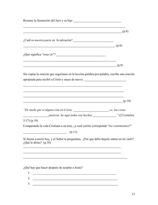13
Resume la ilustración del Juez y su hijo _______________________________
__________________________________________________________________
________________________________________________________________(p.8)
¿Cuál es nuestra parte en la salvación? __________________________
___________________________________________________________. (p.8)
¿Qué significa “tener fe”? ________________________________
____________________________________________________________
____________________________________________________________ (p.9)
Sin copiar la oración que sugerimos en la lección palabra por palabra, escribe una oración
apropiada para recibir a Cristo y nacer de nuevo. ___________________________
________________________________________________________________
_________________________________________________________________
_________________________________________________________________
________________________________________________________________ (p.10)
“De modo que si alguno esta en Cristo, _______________________ es; las cosas
________________ pasaron; he aquí todas son hechas _______________.” (2 Corintios
5:17) (p.10)
Comparando la vida Cristiana a un tren, ¿a cual carrito corresponde “los sentimientos?”
____________________________ (p.11)
Si fueras a morir hoy, y el Señor te preguntara, ¿Por que debo dejarte entrar en mi cielo?
¿Qué le dirías? (p.10)
_______________________________________________________________
_______________________________________________________________
___________________________________________________________________
¿Qué hay que hacer después de aceptar a Jesús?
1. ______________________________________________________
2. _______________________________________________________
3. _______________________________________________________
 