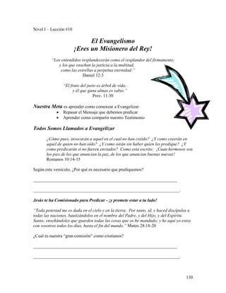130
Nivel I – Lección #10
El Evangelismo
¡Eres un Misionero del Rey!
“Los entendidos resplandecerán como el resplandor del firmamento;
y los que enseñan la justicia a la multitud,
como las estrellas a perpetua eternidad.”
Daniel 12:3
“El fruto del justo es árbol de vida;
y él que gana almas es sabio.”
Prov. 11:30
Nuestra Meta es aprender como comenzar a Evangelizar.
• Repasar el Mensaje que debemos predicar
• Aprender como compartir nuestro Testimonio
Todos Somos Llamados a Evangelizar
¿Cómo pues, invocarán a aquel en el cual no han creído? ¿Y como creerán en
aquel de quien no han oído? ¿Y como oirán sin haber quien les predique? ¿Y
como predicarán si no fueren enviados? Como esta escrito: ¡Cuan hermosos son
los pies de los que anuncian la paz, de los que anuncian buenas nuevas!
Romanos 10:14-15
Según este versículo, ¿Por qué es necesario que prediquemos?
_________________________________________________________________
__________________________________________________________________.
Jesús te ha Comisionado para Predicar - ¡y promete estar a tu lado!
“Toda potestad me es dada en el cielo y en la tierra. Por tanto, id, y haced discípulos a
todas las naciones, bautizándolos en el nombre del Padre, y del Hijo, y del Espíritu
Santo; enseñándoles que guarden todas las cosas que os he mandado; y he aquí yo estoy
con vosotros todos los días, hasta el fin del mundo.” Mateo 28:18-20
¿Cual es nuestra “gran comisión” como cristianos?
_________________________________________________________________
__________________________________________________________________.
 