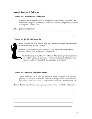 133
Nuestra Parte en la Salvación
Tenemos que “Arrepentirnos” del Pecado
Jesús vino a Galilea predicando el evangelio del reino de Dios, diciendo: “El
tiempo se ha cumplido, y el reino de Dios se ha acercado; arrepentíos, y creed en
el evangelio.” Marcos 1:14
¿Qué significa “arrepentirse”?
___________________________________________________________________
__________________________________________________________________.
Tenemos que Recibir a Cristo por Fe
“Mas a todos los que le recibieron, a los que creen en su nombre, les dio potestad
de ser hechos hijos de Dios.” Juan 1:12
“Señores, ¿Qué debo hacer para ser salvo? Ellos dijeron: Cree en el Señor
Jesucristo, y serás salvo, tú y tu casa.” Hechos 16:31
Hay muchos que dicen, “Yo creo en Dios.” Pero se nota que no son cristianos
de verdad. ¿Cómo les explicamos la diferencia entre sencillamente decir
“yo creo en Dios” y tener la fe necesaria para la salvación?
_________________________________________________________________
__________________________________________________________________.
Tenemos que Confesar a Jesús Públicamente
“que si confesares con tu boca que Jesús es el Señor, y creyeres en tu corazón
que Dios le levantó de los muertos, serás salvo. Porque con el corazón se cree
para justicia, pero con la boca se confiesa para salvación.” Romanos 10:9-10
Oramos Juntos - Escribe una oración para aceptar a Cristo como Señor y Salvador.
_________________________________________________________________
__________________________________________________________________.
_________________________________________________________________
__________________________________________________________________.
_________________________________________________________________
 