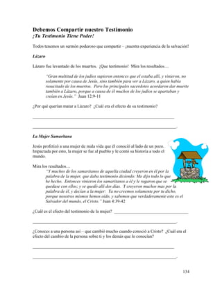 134
Debemos Compartir nuestro Testimonio
¡Tu Testimonio Tiene Poder!
Todos tenemos un sermón poderoso que compartir – ¡nuestra experiencia de la salvación!
Lázaro
Lázaro fue levantado de los muertos. ¡Que testimonio! Mira los resultados…
“Gran multitud de los judíos supieron entonces que el estaba allí, y vinieron, no
solamente por causa de Jesús, sino también para ver a Lázaro, a quien había
resucitado de los muertos. Pero los principales sacerdotes acordaron dar muerte
también a Lázaro, porque a causa de él muchos de los judíos se apartaban y
creían en Jesús.” Juan 12:9-11
¿Por qué querían matar a Lázaro? ¿Cuál era el efecto de su testimonio?
_________________________________________________________________
__________________________________________________________________.
La Mujer Samaritana
Jesús profetizó a una mujer de mala vida que él conoció al lado de un pozo.
Impactada por esto, la mujer se fue al pueblo y le contó su historia a todo el
mundo.
Mira los resultados…
“Y muchos de los samaritanos de aquella ciudad creyeron en él por la
palabra de la mujer, que daba testimonio diciendo: Me dijo todo lo que
he hecho. Entonces vinieron los samaritanos a él y le regaron que se
quedase con ellos; y se quedó allí dos días. Y creyeron muchos mas por la
palabra de él, y decían a la mujer: Ya no creemos solamente por tu dicho,
porque nosotros mismos hemos oído, y sabemos que verdaderamente este es el
Salvador del mundo, el Cristo.” Juan 4:39-42
¿Cuál es el efecto del testimonio de la mujer? __________________________________
__________________________________________________________________.
¿Conoces a una persona así – que cambió mucho cuando conoció a Cristo? ¿Cuál era el
efecto del cambio de la persona sobre ti y los demás que lo conocían?
_________________________________________________________________
__________________________________________________________________.
 