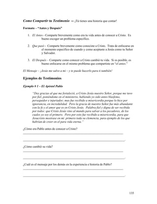 135
Como Compartir tu Testimonio -- ¡Tú tienes una historia que contar!
Formato – “Antes y Después”
1. El Antes - Comparte brevemente como era tu vida antes de conocer a Cristo. Es
bueno escoger un problema específico.
2. Que pasó - Comparte brevemente como conociste a Cristo. Trata de enfocarse en
el momento específico de cuando y como aceptaste a Jesús como tu Señor
y Salvador.
3. El Después – Comparte como conocer a Cristo cambió tu vida. Si es posible, es
bueno enfocarse en el mismo problema que compartiste en “el antes.”
El Mensaje – ¡Jesús me salvo a mi – y te puede hacerlo para ti también!
Ejemplos de Testimonios
Ejemplo # 1 – El Apóstol Pablo
“Doy gracias al que me fortaleció, a Cristo Jesús nuestro Señor, porque me tuvo
por fiel, poniéndome en el ministerio, habiendo yo sido antes blasfemo,
perseguidor e injuriador; mas fue recibido a misericordia porque lo hice por
ignorancia, en incredulidad. Pero la gracia de nuestro Señor fue más abundante
con la fe y el amor que es en Cristo Jesús. Palabra fiel y digna de ser recibida
por todos: que Cristo Jesús vino al mundo para salvar a los pecadores, de los
cuales yo soy el primero. Pero por esto fue recibido a misericordia, para que
Jesucristo mostrase en mi primero toda su clemencia, para ejemplo de los que
habrían de creer en el para vida eterna.”
¿Cómo era Pablo antes de conocer a Cristo?
_________________________________________________________________
__________________________________________________________________.
¿Cómo cambió su vida?
_________________________________________________________________
__________________________________________________________________.
¿Cuál es el mensaje por los demás en la experiencia e historia de Pablo?
_________________________________________________________________
__________________________________________________________________.
 