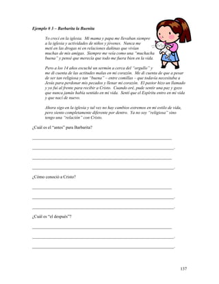 137
Ejemplo # 3 – Barbarita la Buenita
Yo crecí en la iglesia. Mi mama y papa me llevaban siempre
a la iglesia y actividades de niños y jóvenes. Nunca me
metí en las drogas ni en relaciones dañinas que vivían
muchas de mis amigas. Siempre me veía como una “muchacha
buena” y pensé que merecía que todo me fuera bien en la vida.
Pero a los 14 años escuché un sermón a cerca del “orgullo” y
me di cuenta de las actitudes malas en mi corazón. Me di cuenta de que a pesar
de ser tan religiosa y tan “buena” – entre comillas – que todavía necesitaba a
Jesús para perdonar mis pecados y llenar mi corazón. El pastor hizo un llamado
y yo fui al frente para recibir a Cristo. Cuando oré, pude sentir una paz y gozo
que nunca jamás había sentido en mi vida. Sentí que el Espíritu entro en mi vida
y que nací de nuevo.
Ahora sigo en la iglesia y tal vez no hay cambios extremos en mi estilo de vida,
pero siento completamente diferente por dentro. Ya no soy “religiosa” sino
tengo una “relación” con Cristo.
¿Cuál es el “antes” para Barbarita?
_________________________________________________________________
__________________________________________________________________.
_________________________________________________________________
__________________________________________________________________.
¿Cómo conoció a Cristo?
_________________________________________________________________
__________________________________________________________________.
__________________________________________________________________.
¿Cuál es “el después”?
_________________________________________________________________
__________________________________________________________________.
__________________________________________________________________.
 