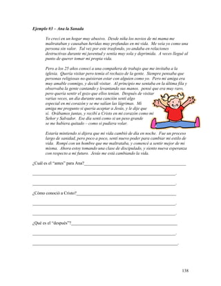 138
Ejemplo #3 – Ana la Sanada
Yo crecí en un hogar muy abusivo. Desde niña los novios de mi mama me
maltrataban y causaban heridas muy profundas en mi vida. Me veía yo como una
persona sin valor. Tal vez por este trasfondo, yo andaba en relaciones
destructivas durante mi juventud y sentía muy sola y deprimida. A veces llegué al
punto de querer tomar mi propia vida.
Pero a los 25 años conocí a una compañera de trabajo que me invitaba a la
iglesia. Quería visitar pero temía el rechazo de la gente. Siempre pensaba que
personas religiosas no quisieran estar con alguien como yo. Pero mi amiga era
muy amable conmigo, y decidí visitar. Al principio me sentaba en la última fila y
observaba la gente cantando y levantando sus manos. pensé que era muy raro,
pero quería sentir el gozo que ellos tenían. Después de visitar
varias veces, un día durante una canción sentí algo
especial en mi corazón y se me salían las lágrimas. Mi
amiga me pregunto si quería aceptar a Jesús, y le dije que
sí. Orábamos juntas, y recibí a Cristo en mi corazón como mi
Señor y Salvador. Ese día sentí como si un peso grande
se me hubiera quitado – como si pudiera volar.
Estaría mintiendo si dijera que mi vida cambió de día en noche. Fue un proceso
largo de sanidad, pero poco a poco, sentí nuevo poder para cambiar mi estilo de
vida. Rompí con un hombre que me maltrataba, y comencé a sentir mejor de mi
misma. Ahora estoy tomando una clase de discipulado, y siento nueva esperanza
con respecto a mi futuro. Jesús me está cambiando la vida.
¿Cuál es el “antes” para Ana?_______________________________________________
__________________________________________________________________.
__________________________________________________________________.
¿Cómo conoció a Cristo?______________________________________________
__________________________________________________________________.
__________________________________________________________________.
¿Qué es el “después”?_________________________________________________
__________________________________________________________________.
___________________________________________________________________.
 