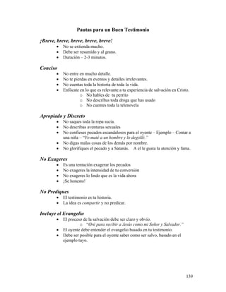 139
Pautas para un Buen Testimonio
¡Breve, breve, breve, breve, breve!
• No se extienda mucho.
• Debe ser resumido y al grano.
• Duración – 2-3 minutos.
Conciso
• No entre en mucho detalle.
• No te pierdas en eventos y detalles irrelevantes.
• No cuentas toda la historia de toda la vida.
• Enfócate en lo que es relevante a tu experiencia de salvación en Cristo.
o No hables de tu perrito
o No describas toda droga que has usado
o No cuentes toda la telenovela
Apropiado y Discreto
• No saques toda la ropa sucia.
• No describas aventuras sexuales
• No confieses pecados escandalosos para el oyente – Ejemplo – Contar a
una niña – “Yo maté a un hombre y lo degollé.”
• No digas malas cosas de los demás por nombre.
• No glorifiques el pecado y a Satanás. A el le gusta la atención y fama.
No Exageres
• Es una tentación exagerar los pecados
• No exageres la intensidad de tu conversión
• No exageres lo lindo que es la vida ahora
• ¡Se honesto!
No Prediques
• El testimonio es tu historia.
• La idea es compartir y no predicar.
Incluye el Evangelio
• El proceso de la salvación debe ser claro y obvio.
o “Oré para recibir a Jesús como mi Señor y Salvador.”
• El oyente debe entender el evangelio basado en tu testimonio.
• Debe ser posible para el oyente saber como ser salvo, basado en el
ejemplo tuyo.
 