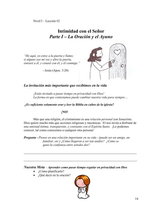 14
Nivel I – Lección #2
Intimidad con el Señor
Parte I – La Oración y el Ayuno
“He aquí, yo estoy a la puerta y llamo;
si alguno oye mi voz y abre la puerta,
entraré a él, y cenaré con él, y él conmigo.”
- Jesús (Apoc. 3:20)
La invitación más importante que recibimos en la vida
¡Estás invitado a pasar tiempo en privacidad con Dios!
La forma en que contestamos puede cambiar nuestra vida para siempre…
¿Es suficiente solamente orar y leer la Biblia en cultos de la iglesia?
¡NO!
Más que una religión, el cristianismo es una relación personal con Jesucristo.
Dios quiere mucho más que acciones religiosas y mecánicas. El nos invita a disfrutar de
una amistad íntima, transparente, y constante con el Espíritu Santo. ¡Lo podemos
conocer, tal como conocemos a cualquier otra persona!
Pregunta - Piense en una relación importante en su vida - (puede ser un amigo, un
familiar, etc.) ¿Cómo llegaron a ser tan unidos? ¿Cómo se
ganó la confianza entre ustedes dos?
_______________________________________________________________________
_______________________________________________________________________.
Nuestra Meta – Aprender como pasar tiempo regular en privacidad con Dios
• ¿Cómo planificarlo?
• ¿Qué decir en la oración?
 