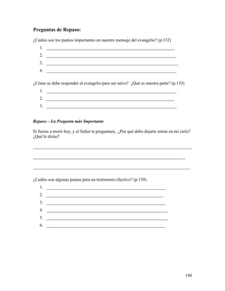 140
Preguntas de Repaso:
¿Cuáles son los puntos importantes en nuestro mensaje del evangelio? (p.132)
1. __________________________________________________________
2. ___________________________________________________________
3. ____________________________________________________________
4. ___________________________________________________________
¿Cómo se debe responder al evangelio para ser salvo? ¿Qué es nuestra parte? (p.133)
1. ___________________________________________________________
2. __________________________________________________________
3. ___________________________________________________________
Repaso – La Pregunta más Importante
Si fueras a morir hoy, y el Señor te preguntara, ¿Por qué debo dejarte entrar en mi cielo?
¿Qué le dirías?
________________________________________________________________________
_____________________________________________________________________
_______________________________________________________________________.
¿Cuáles son algunas pautas para un testimonio efectivo? (p.139)
1. ______________________________________________________
2. _____________________________________________________
3. ______________________________________________________
4. _______________________________________________________
5. _______________________________________________________
6. ______________________________________________________
 