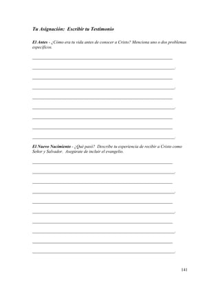 141
Tu Asignación: Escribir tu Testimonio
El Antes - ¿Cómo era tu vida antes de conocer a Cristo? Menciona uno o dos problemas
específicos.
_________________________________________________________________
__________________________________________________________________.
_________________________________________________________________
__________________________________________________________________.
_________________________________________________________________
__________________________________________________________________.
_________________________________________________________________
_________________________________________________________________
__________________________________________________________________.
El Nuevo Nacimiento - ¿Qué pasó? Describe tu experiencia de recibir a Cristo como
Señor y Salvador. Asegúrate de incluir el evangelio.
_________________________________________________________________
__________________________________________________________________.
_________________________________________________________________
__________________________________________________________________.
_________________________________________________________________
__________________________________________________________________.
_________________________________________________________________
__________________________________________________________________.
_________________________________________________________________
__________________________________________________________________.
 