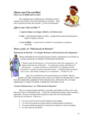 15
¡Hacer una Cita con Dios!
¡Orar y leer la Biblia todos los días!
Nos empobrecemos terriblemente si limitamos nuestro
contacto con el Señor a los cultos formales de la iglesia. Jesús
está a la puerta de cada vida, tocando. ¿Cómo le contestarás?
¿Qué es una “cita con Dios”?
1. Apartar tiempo en un lugar solitario y sin distracciones
2. Orar – Sencillamente hablar con Dios, compartiendo nuestros pensamientos,
dolores, alegrías y deseos.
3. Leer la Biblia – Cuando leemos la Biblia, lo escuchamos en nuestros
corazones.
Moises usaba un “Tabernaculo de Reunion”
Tabernáculo de Reunión – Un Templo Móvil para Adoración fuera del Campamento
Moisés disfrutaba de una relación personal, íntima y transparente con el Señor en
un lugar especial que se llamaba el Tabernáculo de Reunión.
Y Moisés tomó el tabernáculo, y lo levantó lejos, fuera del campamento, y lo
llamó el tabernáculo de Reunión…. Y sucedía que cuando salía Moisés al
tabernáculo .. y cuando entraba en el tabernáculo, la columna de nube
descendía y se ponía a la puerta del tabernáculo… y hablaba Jehová a Moisés
cara a cara, como habla cualquiera a su compañero… Exodo 33:7-10
¡Que rico es disfrutar de esta cercanía diaria con el Señor! Moisés
apartaba este lugar especial para estar a solas con el Señor sin interrupciones. Estaba
fuera del campamento, apartado de toda contaminación y distracción. Iba a ese lugar
regularmente, y siempre el Espíritu se bajaba para encontrarse con él.
Nosotros Podemos hacer un “Tabernáculo de Reunión”
Que rico es pasar tiempo apartado, en privado, para hablar con Dios, cara a cara.
Dios nos invita a la intimidad con él. Jesús está a la puerta de nuestras vidas, tocando, y
esperando. Nos toca a nosotros abrir la puerta y cenar con él en nuestro propio
Tabernáculo de Reunión. Podría ser……
• Una mesa especial en la cocina temprano en la mañana
• Un salón desocupado en nuestro lugar de trabajo durante el almuerzo
• Un parque donde parqueamos el carro por un tiempo al volver de trabajar
• La sala, antes de acostarnos
 