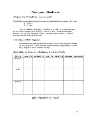 16
Primer paso - ¡Planificarlo!
Designar una hora definida – ¡Usar una agenda!
Cuando hacemos una cita con alguien, nos ponemos de acuerdo con respecto a dos cosas:
1. La hora
2. El lugar
En nuestra sociedad tan agitada y cargada de actividades, si no apartamos una
cita en nuestra agenda, lo más probable es que no se dará. Así es en nuestra vida
espiritual. Así que, el primer paso es sacar la agenda y designar una hora y un lugar
donde nos encontraremos a solas con él.
Comienza con Metas Pequeñas
Hay hermanos que pasan horas en oración todos los días, pero es bueno comenzar
con metas pequeñas. Si uno comienza orando 15 minutos regularmente, todos los
días, y después se puede aumentar el tiempo.
Anota abajo, un tiempo en cada día para la oración privada.
LUNES MARTES MIERCOLES JUEVES VIERNES SABADO DOMINGO
(mañana)
(tarde)
(noche)
¡Si no se planifica, no se hace!
 