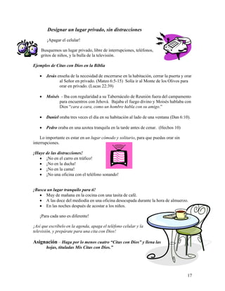 17
Designar un lugar privado, sin distracciones
¡Apagar el celular!
Busquemos un lugar privado, libre de interrupciones, teléfonos,
gritos de niños, y la bulla de la televisión.
Ejemplos de Citas con Dios en la Biblia
• Jesús enseña de la necesidad de encerrarse en la habitación, cerrar la puerta y orar
al Señor en privado. (Mateo 6:5-15) Solía ir al Monte de los Olivos para
orar en privado. (Lucas 22:39)
• Moisés - Iba con regularidad a su Tabernáculo de Reunión fuera del campamento
para encuentros con Jehová. Bajaba el fuego divino y Moisés hablaba con
Dios “cara a cara, como un hombre habla con su amigo.”
• Daniel oraba tres veces el día en su habitación al lado de una ventana (Dan 6:10).
• Pedro oraba en una azotea tranquila en la tarde antes de cenar. (Hechos 10)
Lo importante es estar en un lugar cómodo y solitario, para que puedas orar sin
interrupciones.
¡Huye de las distracciones!
• ¡No en el carro en tráfico!
• ¡No en la ducha!
• ¡No en la cama!
• ¡No una oficina con el teléfono sonando!
¡Busca un lugar tranquilo para ti!
• Muy de mañana en la cocina con una tasita de café.
• A las doce del mediodía en una oficina desocupada durante la hora de almuerzo.
• En las noches después de acostar a los niños.
¡Para cada uno es diferente!
¡Así que escríbelo en la agenda, apaga el teléfono celular y la
televisión, y prepárate para una cita con Dios!
Asignación – Haga por lo menos cuatro “Citas con Dios” y llena las
hojas, tituladas Mis Citas con Dios.”
 
