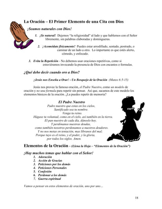 18
La Oración – El Primer Elemento de una Cita con Dios
¡Seamos naturales con Dios!
1. ¡Se natural! Dejemos “la religiosidad” al lado y que hablemos con el Señor
libremente, sin palabras elaboradas y domingueras.
2. ¡Acomódate físicamente! Puedes estar arrodillado, sentado, postrado, o
caminar de un lado a otro. Lo importante es que estés alerto,
cómodo, y enfocado.
3. Evita la Repetición - No debemos usar oraciones repetitivas, como si
estuviéramos invocando la presencia de Dios con encantos o formulas.
¿Qué debo decir cuando oro a Dios?
¡Jesús nos Enseña a Orar! - Un Bosquejo de la Oración (Mateo 6:5-15)
Jesús nos provee la famosa oración, el Padre Nuestro, como un modelo de
oración y no una formula para repetir sin pensar. Así que, sacamos de este modelo los
elementos básicos de la oración. ¿La puedes repetir de memoria?
El Padre Nuestro
Padre nuestro que estas en los cielos,
Santificado sea tu nombre.
Venga tu reino.
Hágase tu voluntad, como en el cielo, así también en la tierra.
El pan nuestro de cada día, dánoslo hoy.
Y perdónanos nuestras deudas,
como también nosotros perdonamos a nuestros deudores.
Y no nos metas en tentación, mas líbranos del mal;
Porque tuyo es el reino, y el poder, y la gloria,
por todos los siglos. Amen.
Elementos de la Oración – (Llena la Hoja – “Elementos de la Oración”)
¡Hay muchos temas que hablar con el Señor!
1. Adoración
2. Acción de Gracias
3. Peticiones por los demás
4. Peticiones Personales
5. Confesión
6. Perdonar a los demás
7. Guerra espiritual
Vamos a pensar en estos elementos de oración, uno por uno…
 