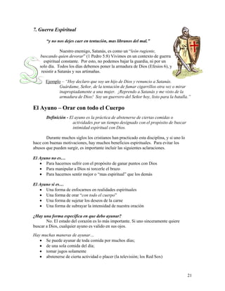 21
7. Guerra Espiritual
“y no nos dejes caer en tentación, mas líbranos del mal.”
Nuestro enemigo, Satanás, es como un “león rugiente,
buscando quien devorar” (1 Pedro 5:8) Vivimos en un contexto de guerra
espiritual constante. Por esto, no podemos bajar la guardia, ni por un
solo día. Todos los días debemos poner la armadura de Dios (Efesios 6), y
resistir a Satanás y sus artimañas.
Ejemplo – “Hoy declaro que soy un hijo de Dios y renuncio a Satanás.
Guárdame, Señor, de la tentación de fumar cigarrillos otra vez o mirar
inapropiadamente a una mujer. ¡Reprendo a Satanás y me visto de la
armadura de Dios! Soy un guerrero del Señor hoy, listo para la batalla.”
El Ayuno – Orar con todo el Cuerpo
Definición - El ayuno es la práctica de abstenerse de ciertas comidas o
actividades por un tiempo designado con el propósito de buscar
intimidad espiritual con Dios.
Durante muchos siglos los cristianos han practicado esta disciplina, y si uno lo
hace con buenas motivaciones, hay muchos beneficios espirituales. Para evitar los
abusos que pueden surgir, es importante incluir las siguientes aclaraciones.
El Ayuno no es…
• Para hacernos sufrir con el propósito de ganar puntos con Dios
• Para manipular a Dios ni torcerle el brazo
• Para hacernos sentir mejor o “mas espiritual” que los demás
El Ayuno sí es…
• Una forma de enfocarnos en realidades espirituales
• Una forma de orar “con todo el cuerpo”
• Una forma de sujetar los deseos de la carne
• Una forma de subrayar la intensidad de nuestra oración
¿Hay una forma específica en que debo ayunar?
No. El estado del corazón es lo más importante. Si uno sinceramente quiere
buscar a Dios, cualquier ayuno es valido en sus ojos.
Hay muchas maneras de ayunar…
• Se puede ayunar de toda comida por muchos días;
• de una sola comida del día;
• tomar jugos solamente
• abstenerse de cierta actividad o placer (la televisión; los Red Sox)
 