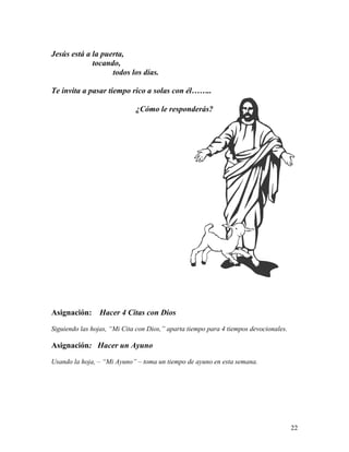 22
Jesús está a la puerta,
tocando,
todos los días.
Te invita a pasar tiempo rico a solas con él……..
¿Cómo le responderás?
Asignación: Hacer 4 Citas con Dios
Siguiendo las hojas, “Mi Cita con Dios,” aparta tiempo para 4 tiempos devocionales.
Asignación: Hacer un Ayuno
Usando la hoja, – “Mi Ayuno” – toma un tiempo de ayuno en esta semana.
 